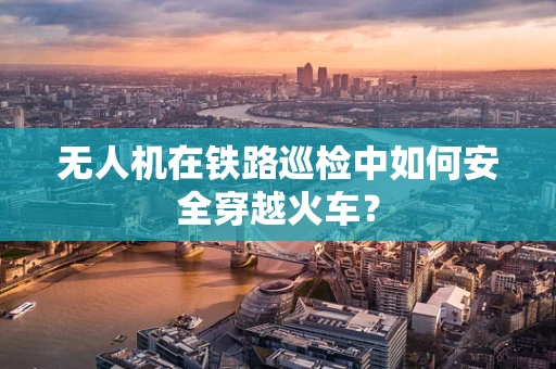 无人机在铁路巡检中如何安全穿越火车？
