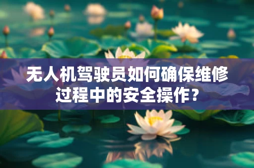 无人机驾驶员如何确保维修过程中的安全操作？