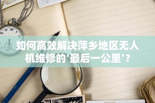 如何高效解决萍乡地区无人机维修的‘最后一公里’？