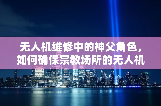 无人机维修中的神父角色，如何确保宗教场所的无人机飞行安全？
