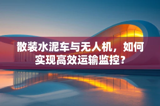 散装水泥车与无人机，如何实现高效运输监控？