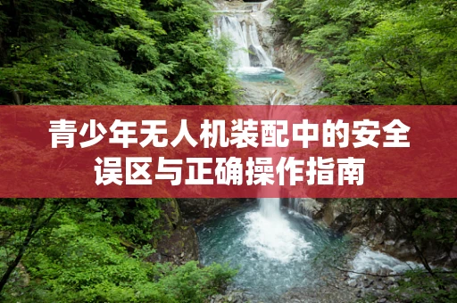 青少年无人机装配中的安全误区与正确操作指南