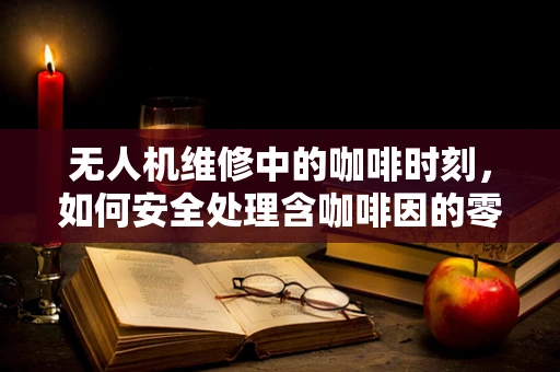 无人机维修中的咖啡时刻，如何安全处理含咖啡因的零件？