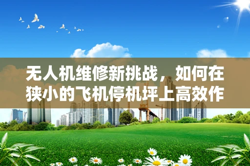 无人机维修新挑战，如何在狭小的飞机停机坪上高效作业？