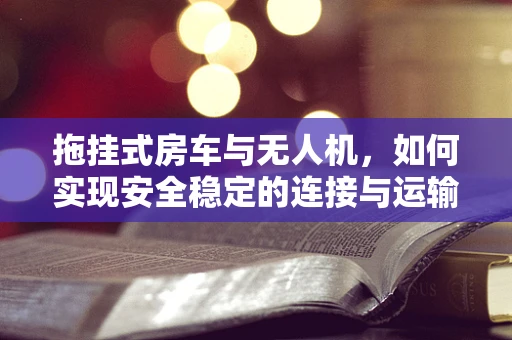 拖挂式房车与无人机，如何实现安全稳定的连接与运输？