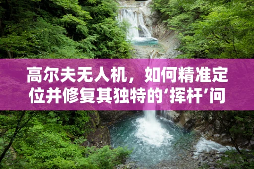 高尔夫无人机，如何精准定位并修复其独特的‘挥杆’问题？