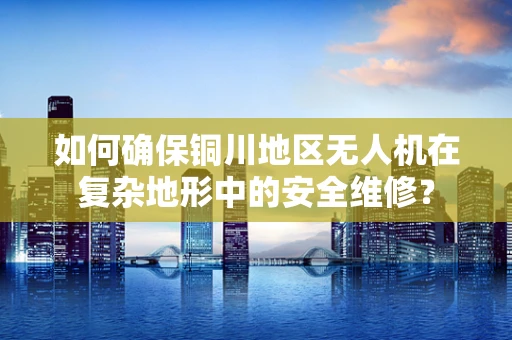 如何确保铜川地区无人机在复杂地形中的安全维修？
