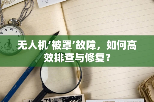 无人机‘被罩’故障，如何高效排查与修复？