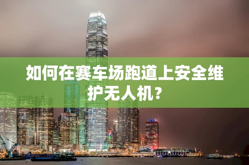 如何在赛车场跑道上安全维护无人机？