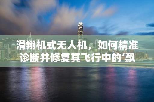 滑翔机式无人机，如何精准诊断并修复其飞行中的‘飘逸’问题？
