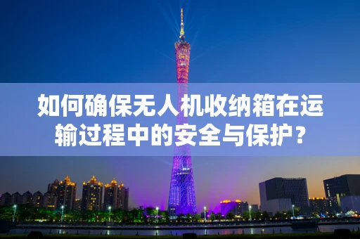 如何确保无人机收纳箱在运输过程中的安全与保护？