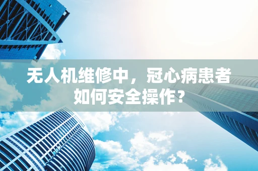 无人机维修中，冠心病患者如何安全操作？