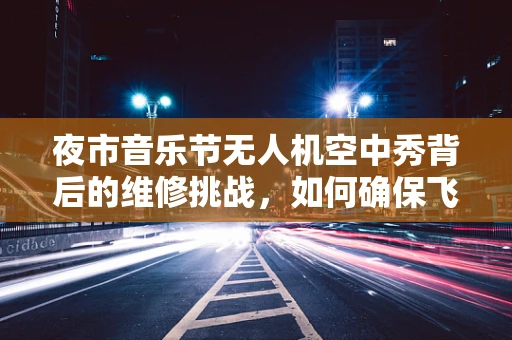夜市音乐节无人机空中秀背后的维修挑战，如何确保飞行稳定与安全？