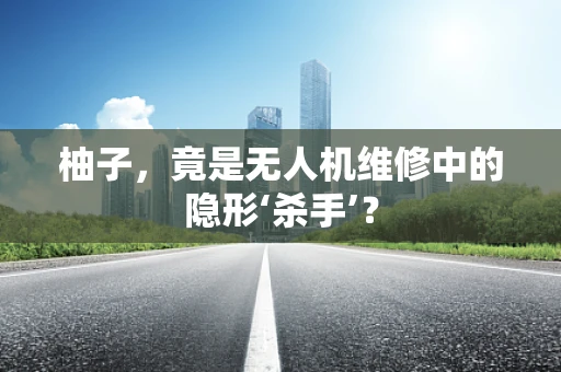柚子，竟是无人机维修中的隐形‘杀手’？