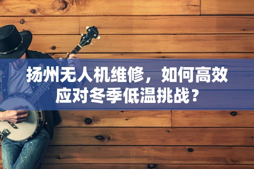 扬州无人机维修，如何高效应对冬季低温挑战？