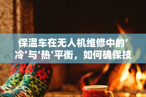 保温车在无人机维修中的‘冷’与‘热’平衡，如何确保技术性维护的顺利进行？