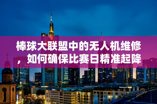 棒球大联盟中的无人机维修，如何确保比赛日精准起降？