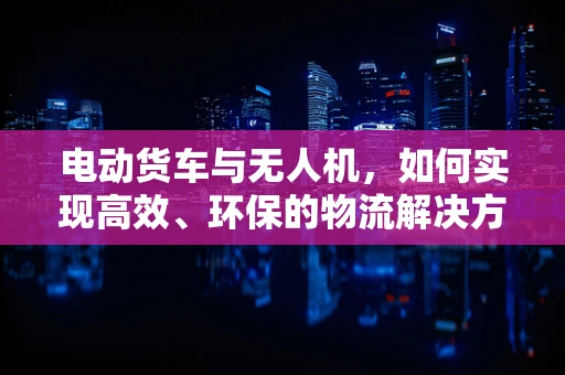 电动货车与无人机，如何实现高效、环保的物流解决方案？