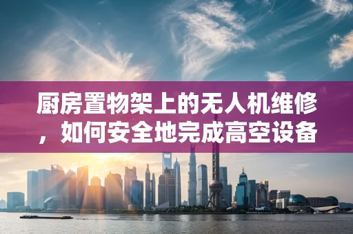 厨房置物架上的无人机维修，如何安全地完成高空设备的地面维护？