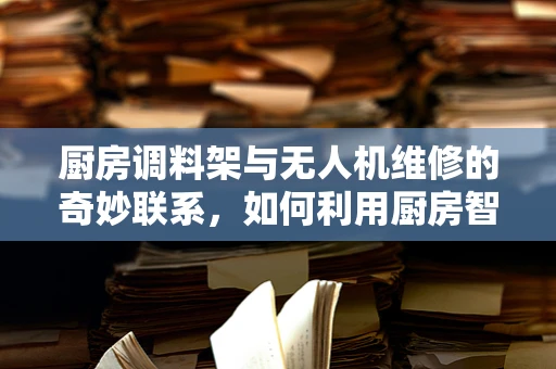 厨房调料架与无人机维修的奇妙联系，如何利用厨房智慧解决无人机悬挂问题？