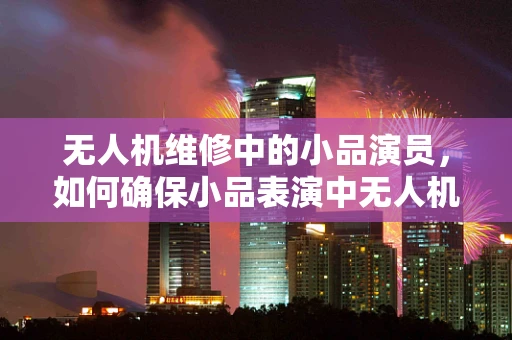无人机维修中的小品演员，如何确保小品表演中无人机的安全与稳定？