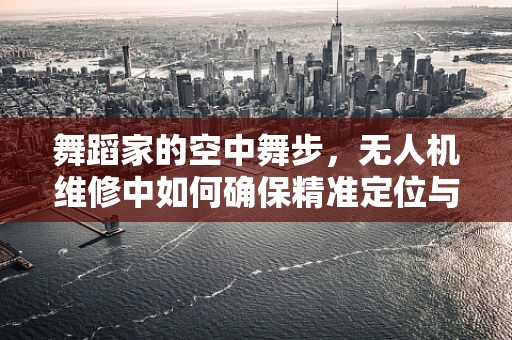 舞蹈家的空中舞步，无人机维修中如何确保精准定位与稳定飞行？
