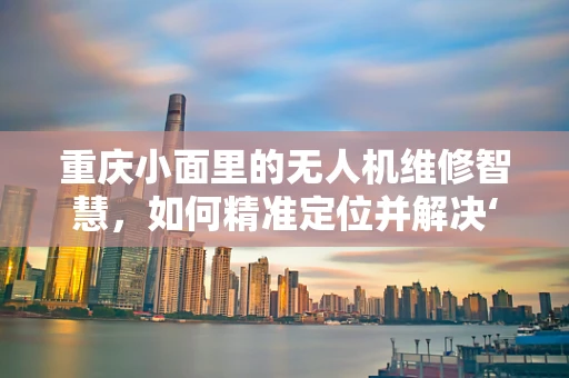 重庆小面里的无人机维修智慧，如何精准定位并解决‘空中故障’？