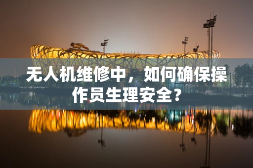无人机维修中，如何确保操作员生理安全？