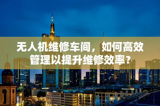 无人机维修车间，如何高效管理以提升维修效率？