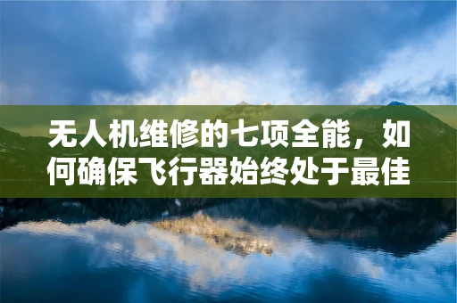 无人机维修的七项全能，如何确保飞行器始终处于最佳状态？