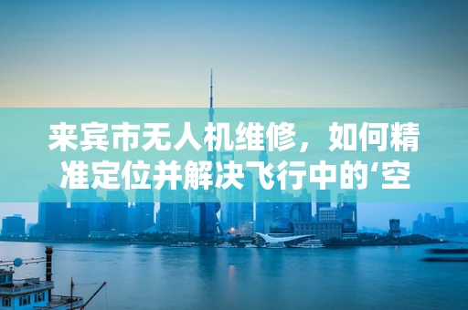 来宾市无人机维修，如何精准定位并解决飞行中的‘空中之谜’？