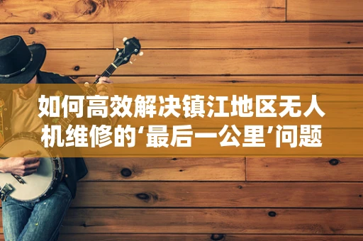 如何高效解决镇江地区无人机维修的‘最后一公里’问题？