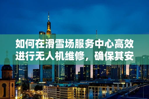 如何在滑雪场服务中心高效进行无人机维修，确保其安全飞行？