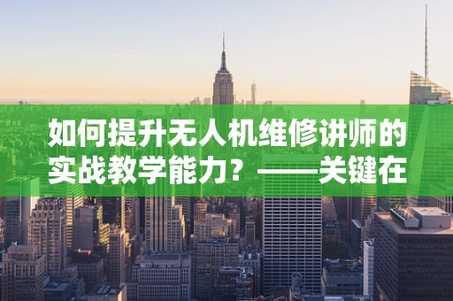 如何提升无人机维修讲师的实战教学能力？——关键在于理论与实践的深度融合