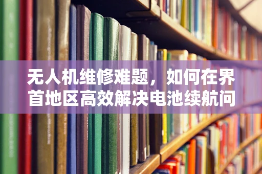 无人机维修难题，如何在界首地区高效解决电池续航问题？