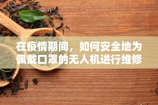 在疫情期间，如何安全地为佩戴口罩的无人机进行维修？