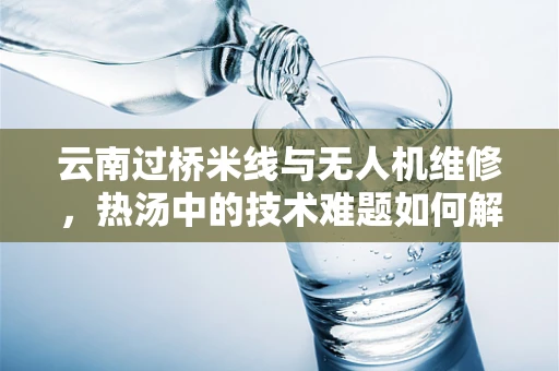 云南过桥米线与无人机维修，热汤中的技术难题如何解决？