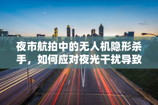 夜市航拍中的无人机隐形杀手，如何应对夜光干扰导致的失控？