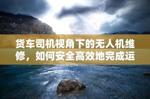 货车司机视角下的无人机维修，如何安全高效地完成运输与交接？