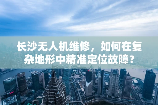 长沙无人机维修，如何在复杂地形中精准定位故障？