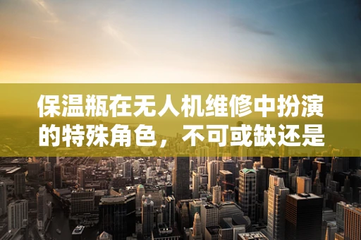 保温瓶在无人机维修中扮演的特殊角色，不可或缺还是多余之举？