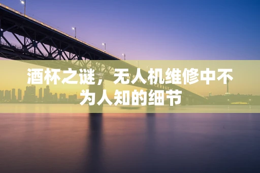 酒杯之谜，无人机维修中不为人知的细节