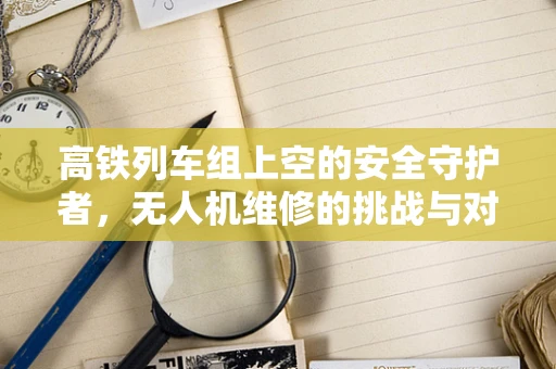 高铁列车组上空的安全守护者，无人机维修的挑战与对策