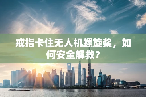 戒指卡住无人机螺旋桨，如何安全解救？