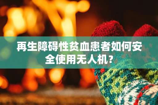 再生障碍性贫血患者如何安全使用无人机？