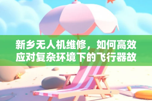 新乡无人机维修，如何高效应对复杂环境下的飞行器故障？