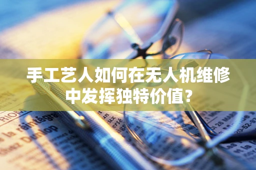 手工艺人如何在无人机维修中发挥独特价值？