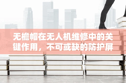 无檐帽在无人机维修中的关键作用，不可或缺的防护屏障？