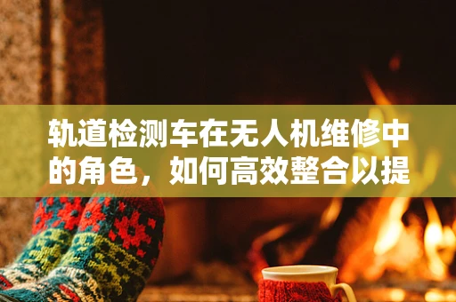 轨道检测车在无人机维修中的角色，如何高效整合以提升维修效率？