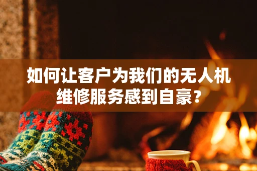 如何让客户为我们的无人机维修服务感到自豪？
